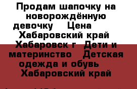 Продам шапочку на новорождённую девочку  › Цена ­ 100 - Хабаровский край, Хабаровск г. Дети и материнство » Детская одежда и обувь   . Хабаровский край